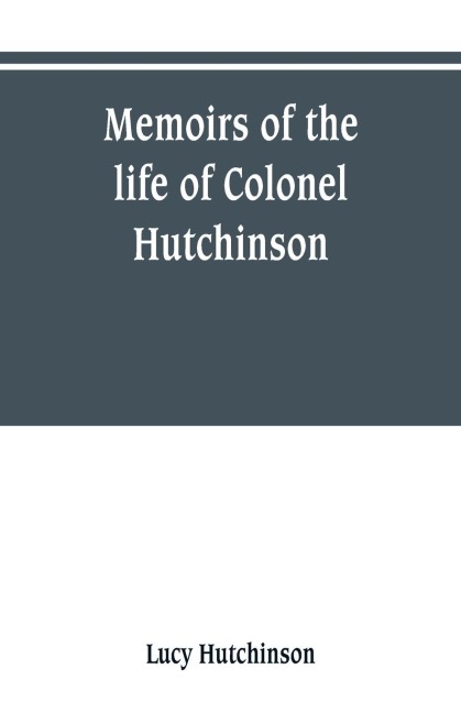 Memoirs of the life of Colonel Hutchinson, Governor of Nottingham Castle and Town, representative of the County of Nottingham in the Long Parliament, and of the Town of Nottingham in the first parliament of Charles the Second, with original anecdotes of m