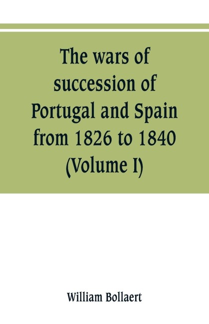 The wars of succession of Portugal and Spain, from 1826 to 1840: with résumé of the political history of Portugal and Spain to the present time (Volume I)
