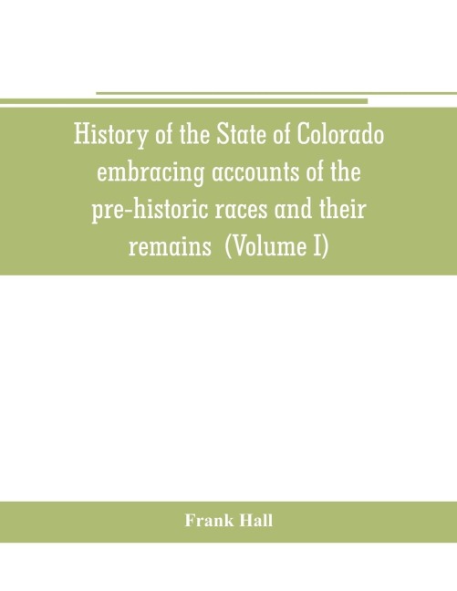 History of the State of Colorado, embracing accounts of the pre-historic races and their remains: the earliest Spanish, French and American explorations; the lives of the primitive hunters, trappers and traders; the commerce of the prairies the first Ame