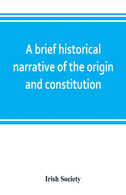 A brief historical narrative of the origin and constitution of The society of the governor and assistants, London, of the new plantation in Ulster, within the realm of Ireland: commonly called the Honourable the Irish Society; together with memoranda o