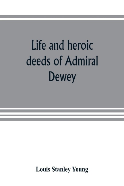 Life and heroic deeds of Admiral Dewey: including battles in the Philippines, Containing a complete and Glowng account of the grand achievements of the hero of manila; His Ancestry and early life; His Brilliant career in the great civil war; His famous v