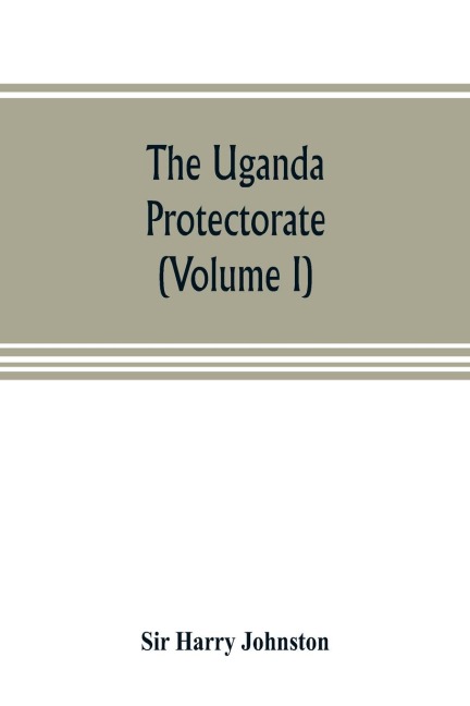 The Uganda protectorate (Volume I): an attempt to give some description of the physical geography, botany, zoology, anthropology, languages and history of the territories under British protection in East Central Africa, between the Congo Free State and th