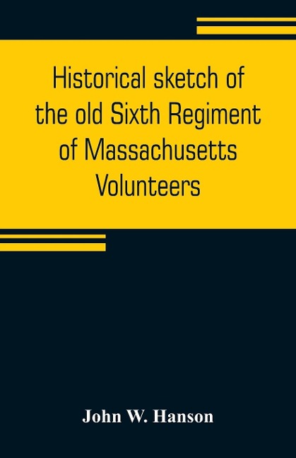 Historical sketch of the old Sixth Regiment of Massachusetts Volunteers: during its three campaigns in 1861, 1862, 1863, and 1864 : containing the history of several companies previous to 1861, and the name and military record of each man connected with