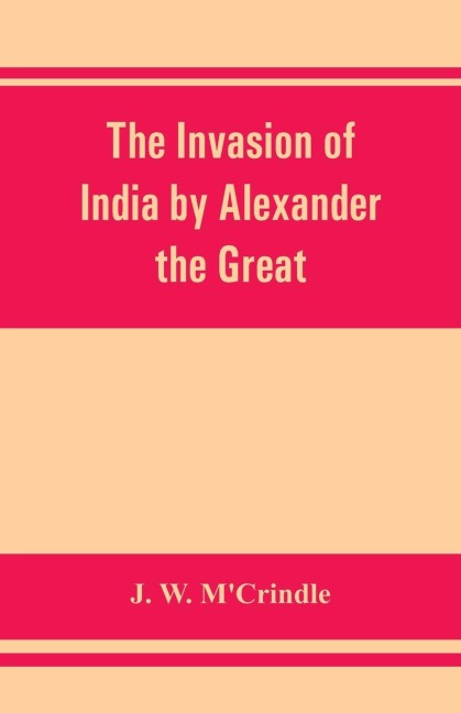 The invasion of India by Alexander the Great as described by Arrian, Q. Curtius, Diodoros, Plutarch and Justin: being translations of such portions of the works of these and other classical authors as describe Alexanders campaigns in Afghanistan, the Pu
