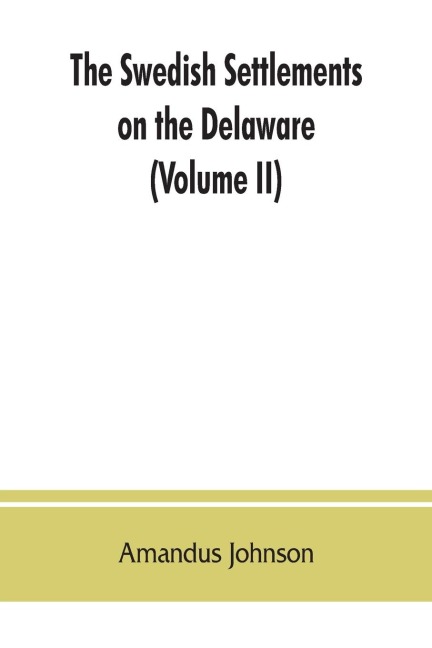 The Swedish settlements on the Delaware: their history and relation to the Indians, Dutch and English, 1638-1664 : with an account of the South, the New Sweden, and the American companies, and the efforts of Sweden to regain the colony (Volume II)