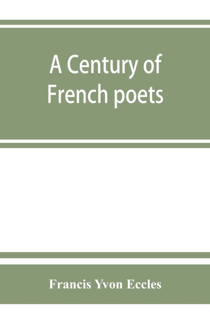 A century of French poets: being a selection illustrating the history of French poetry during the last hundred years, with an introduction, biographical and critical notices of the writers represented, a summary of the rules of French versification, and a