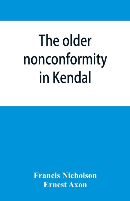 The older nonconformity in Kendal: a history of the Unitarian Chapel in the Market Place with transcripts fo the registers and notices of the nonconformist academies of Richard Frankland, M.A., and Caleb Rotheram, D.D.