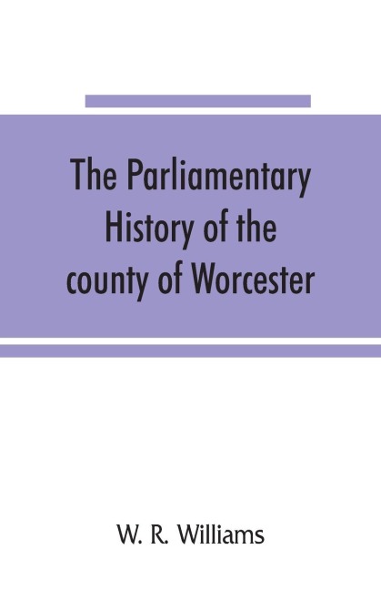 The parliamentary history of the county of Worcester: including the city of Worcester, and the boroughs of Bewdley, Droitwich, Dudley, Evesham, Kidderminster, Bromsgrove and Pershore, from the earliest times to the present day, 1213-1897, with biographic
