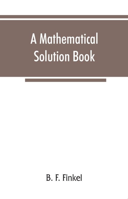 A mathematical solution book. Containing systematic solutions of many of the most difficult problems, taken from the leading authors on arithmetic and algebra, many problems and solutions from geometry, trigonometry, and calculus, many problems and soluti