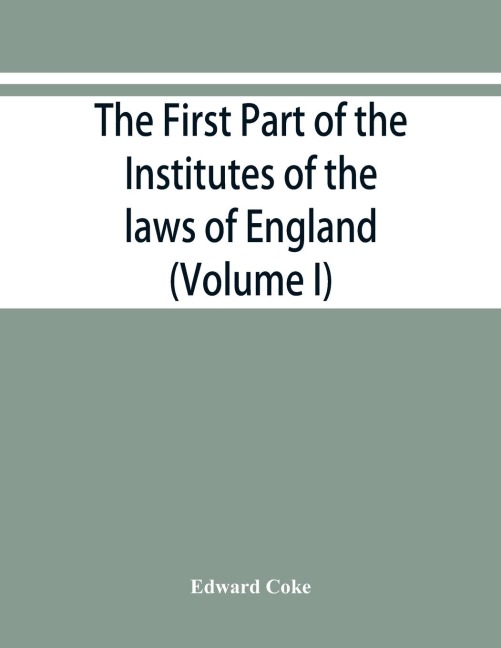 The first part of the Institutes of the laws of England, or, A commentary upon Littleton: not the name of the author only, but of the law itself : Hæc ego grandævus posui tibi, candide lector (Volume I)