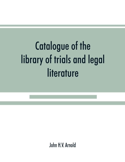 Catalogue of the library of trials and legal literature: belonging to John H.V. Arnold, The largest and most valuable collection of the kind ever offered in this city, comprising both civil and criminal trials in the courts of England and America, carefu