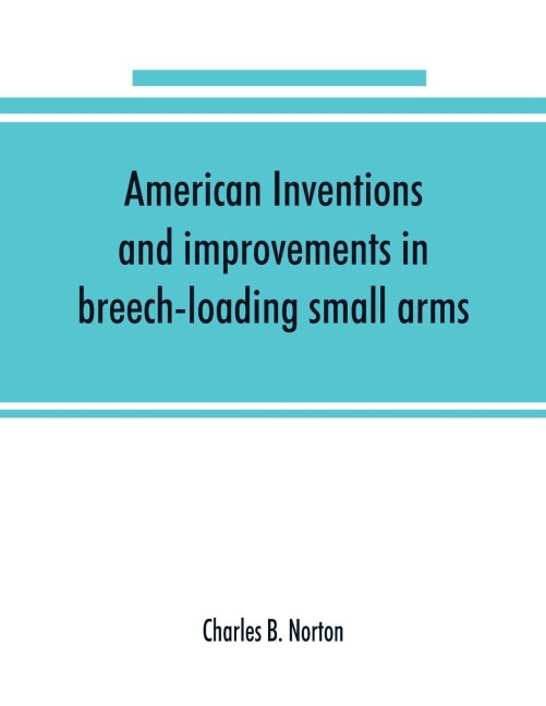 American inventions and improvements in breech-loading small arms, heavy ordnance, machine guns, magazine arms, fixed ammunition, pistols, projectiles, explosives, and other munitions of war, including a chapter on sporting arms