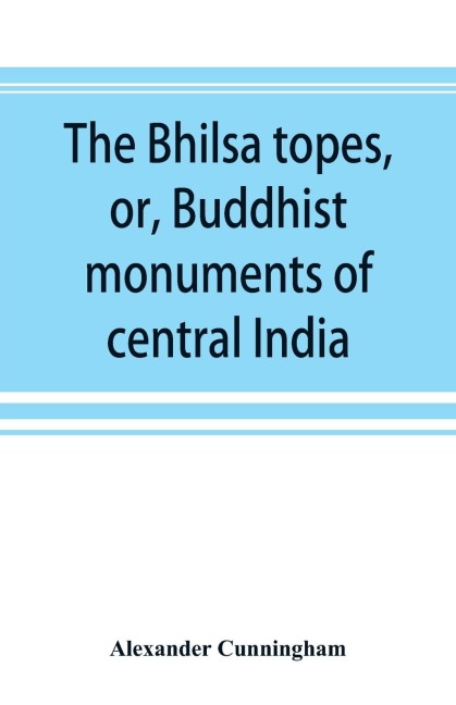 The Bhilsa topes, or, Buddhist monuments of central India: comprising a brief historical sketch of the rise, progress, and decline of Buddhism ; with an account of the opening and examination of the various groups of topes around Bhilsa