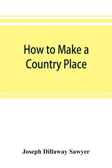 How to make a country place: an account of the successes and the mistakes of an amateur in thirty-five years of farming, building, and development : together with a practical plan for securing a home and an independent income, starting with small capital