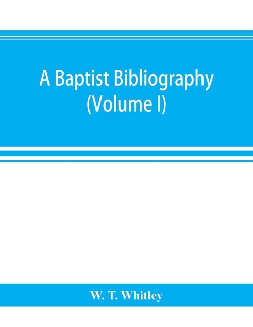 A Baptist bibliography; being a register of the chief materials for Baptist history, whether in manuscript or in print, preserved in Great Britain, Ireland, and the colonies (Volume I)