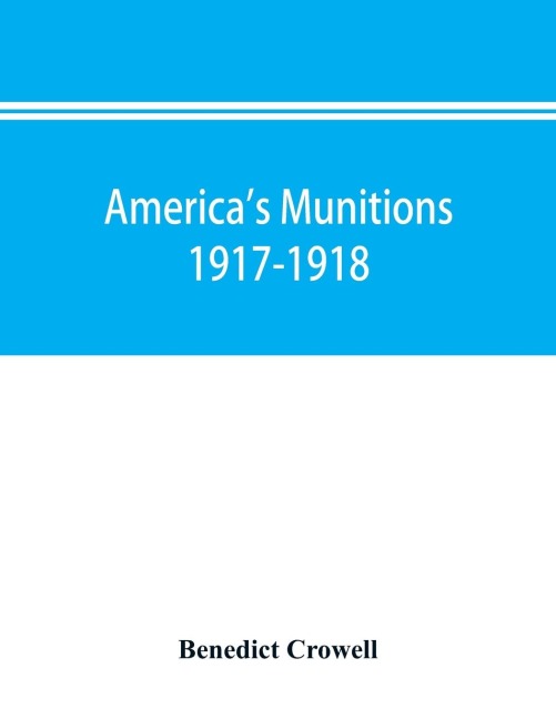Americas munitions 1917-1918: report of Benedict Crowell, the Assistant Secretary of War, Director of Munitions
