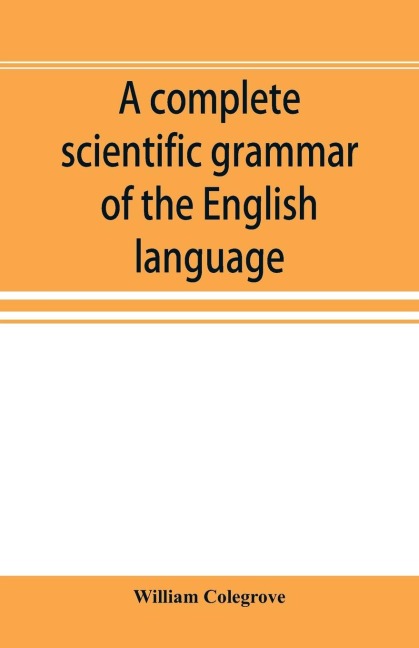 A complete scientific grammar of the English language: with an appendix containing a treatise on composition, specimens of English and American literature, a defense of phonetics & for the use of colleges, schools, and private learners