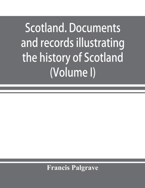 Scotland. Documents and records illustrating the history of Scotland, and the transactions between the crowns of Scotland and England, preserved in the treasury of Her Majestys Exchequer. (Volume I)