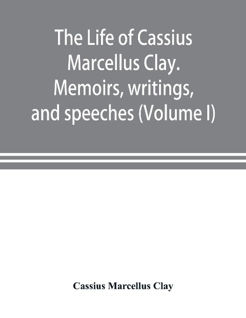 The life of Cassius Marcellus Clay. Memoirs, writings, and speeches, showing his conduct in the overthrow of American slavery, the salvation of the Union, and the restoration of the autonomy of the states (Volume I)