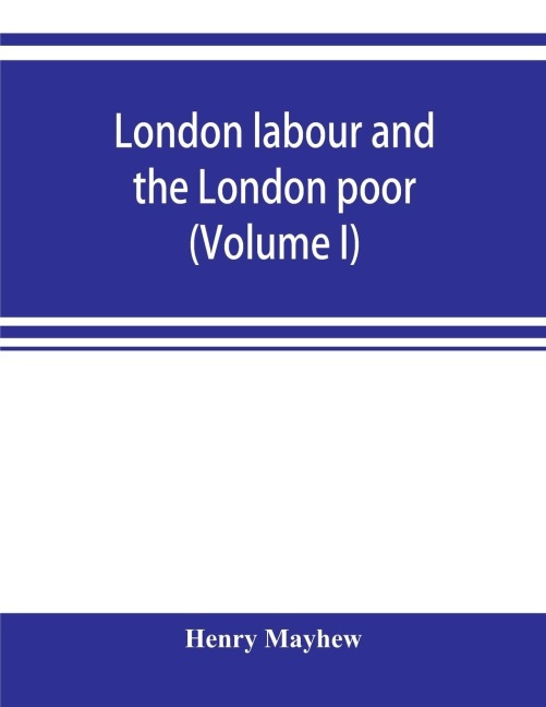 London labour and the London poor; a cyclopaedia of the condition and earnings of those that will work, those that cannot work, and those that will not work (Volume I)