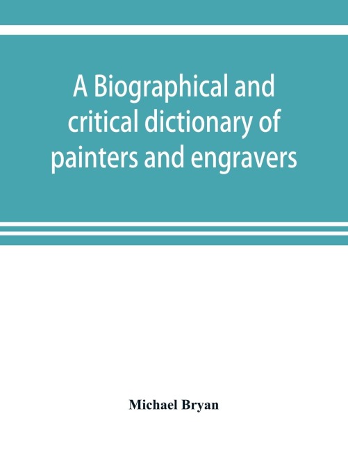 A biographical and critical dictionary of painters and engravers, from the revival of the art under Cimabue and the alleged discovery of engraving by finiguerra to the present time: with the ciphers, monograms, and marks, used by each engraver