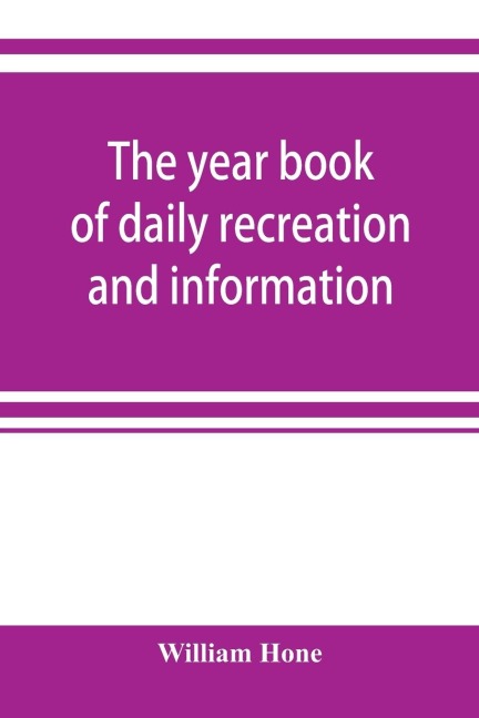 The year book of daily recreation and information: concerning remarkable men and manners, times and seasons, solemnities and merry-makings, antiquities and novelties, on the plan of the every-day book and table book, or everlasting calendar of popular am