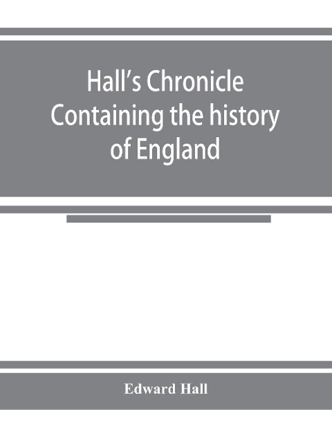 Halls chronicle; containing the history of England, during the reign of Henry the Fourth, and the succeeding monarchs, to the end of the reign of Henry the Eighth, in which are particularly described the manners and customs of those periods
