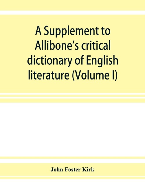 A Supplement to Allibones critical dictionary of English literature and British and American authors, living and deceased, from the earliest accounts to the latter half of the nineteenth century: containing over forty-six thousand articles (authors) (Vo