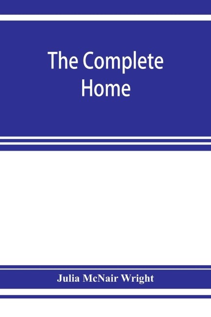 The complete home: an encyclopædia of domestic life and affairs. The household in its foundation, order, economy Beauty, Healthfulness, Emergencies, Methods, Children, Literature, Amusements, Religion,Friendships, Manners, Hospitality, Servants, Industry,