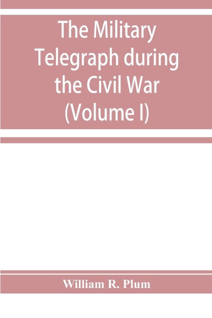 The military telegraph during the Civil War in the United States: with an exposition of ancient and modern means of communication, and of the federal and Confederate cipher systems ; also a running account of the war between the states (Volume I)