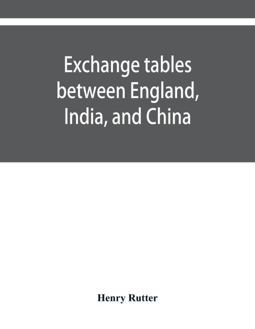 Exchange tables between England, India, and China: with new intermediate rates of thirty seconds of a penny per rupee, sixteenths of a penny per dollar, and one Quarter of a rupee per Hundred dollars. Also new and enlarged tables of premium discount on d