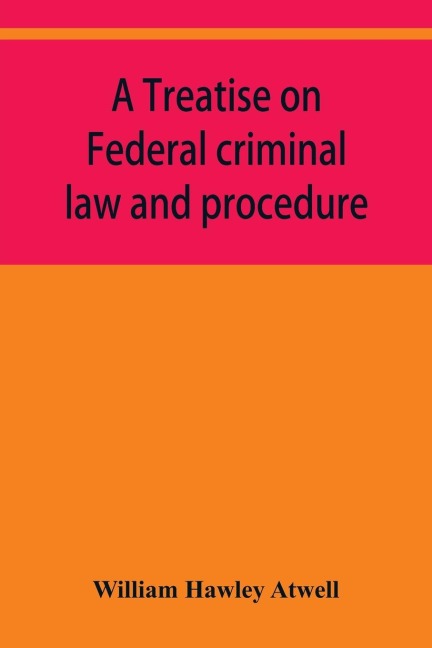 A treatise on Federal criminal law and procedure: with forms of indictment and writ of error, and the Federal penal code