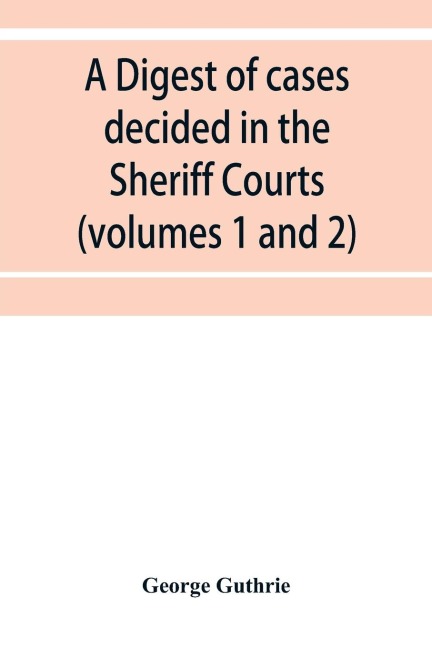 A digest of cases decided in the Sheriff Courts of Scotlan prior to 31st December, 1904, and reported in the Sheriff Court reports, 1885-1904 (volumes 1 to 20), and Guthries Select Sheriff Court cases (volumes 1 and 2)