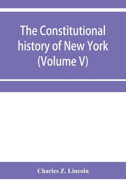 The constitutional history of New York from the beginning of the colonial period to the year 1905: showing the origin, development, and judicial construction of the constitution (Volume V)