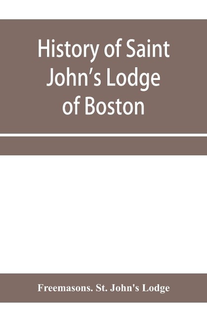 History of Saint Johns Lodge of Boston, in the Commonwealth of Massachusetts as shown in the records of the First Lodge, the Second Lodge, the Third Lodge, the Rising Sun Lodge, the Masters Lodge, St. Johns Lodge, Most Worshipful Grand Lodge