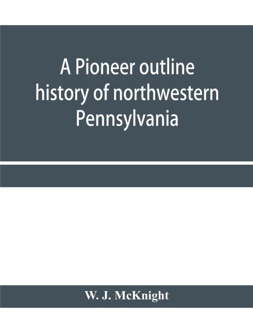 A pioneer outline history of northwestern Pennsylvania; Embracing the counties of Tioga, Potter, McKean, Warren, Crawford, Venango, Forest, Clarion, Elk, Jefferson, Cameron, Butler, Lawrence, and Mercer also A Pioneer sketch of the cities of Allegheny, Be