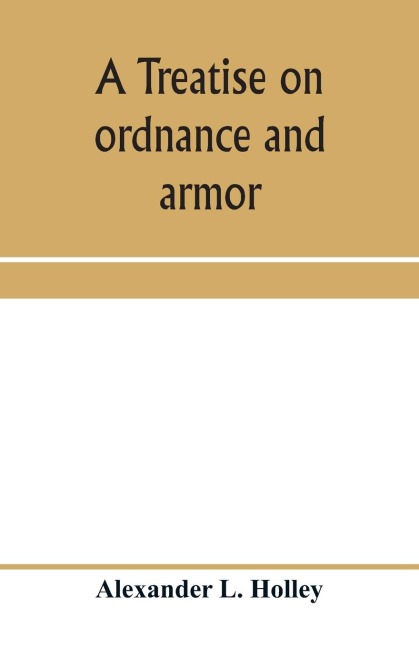 A treatise on ordnance and armor: embracing descriptions, discussions, and professional opinions concerning the material, fabrication, requirements, capabilities, and endurance of European and American guns for naval, sea-coast, and iron-clad warfare, and