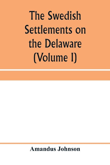 The Swedish settlements on the Delaware: their history and relation to the Indians, Dutch and English, 1638-1664 : with an account of the South, the New Sweden, and the American companies, and the efforts of Sweden to regain the colony (Volume I)