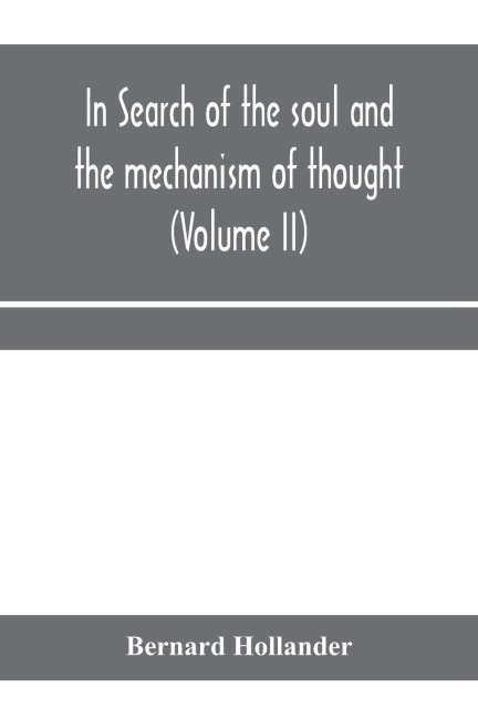 In search of the soul and the mechanism of thought, emotion, and conduct A Treatise in two Volumes Containing A Brief but Comprehensive History of the Philosophical Speculations and Scientific Researches from Ancient times to the present day as well as An
