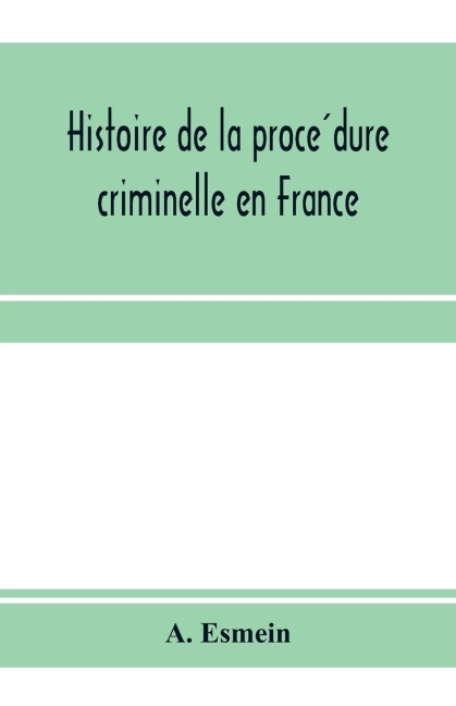 Histoire de la proce¿dure criminelle en France: et Spe¿cialement de la proce¿dure inquisitoire depuis le XIII. sie¿cle jusqua¿ nos jours