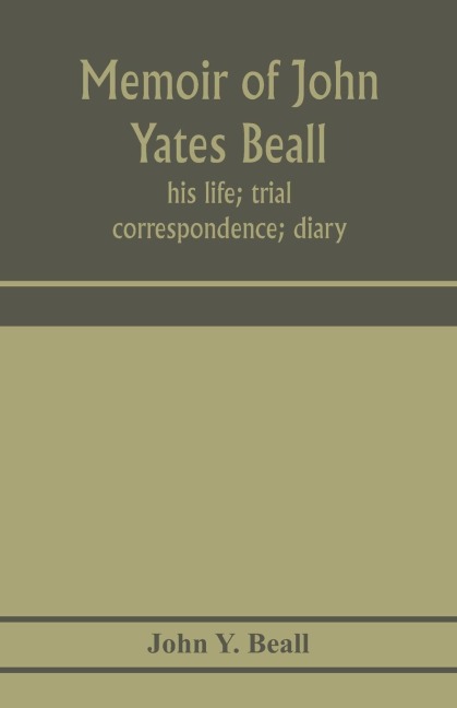 Memoir of John Yates Beall: his life; trial; correspondence; diary; and private manuscript found among his papers, including his own account of the raid on Lake Erie