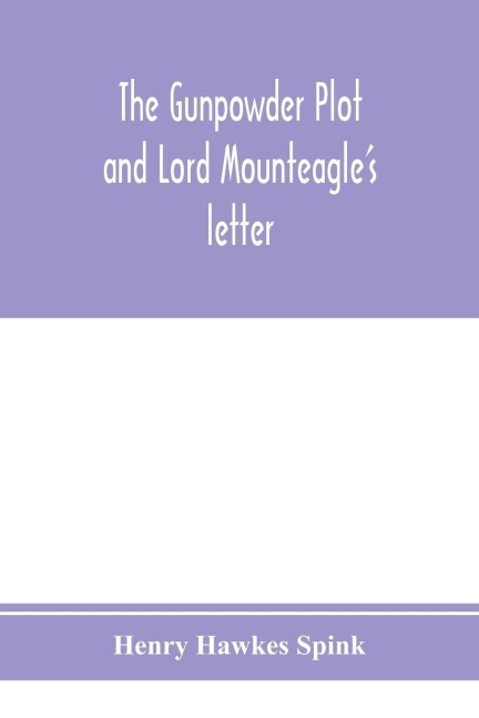 The gunpowder plot and Lord Mounteagles letter; being a proof, with moral certitude, of the authorship of the document: together with some account of the whole thirteen gunpowder conspirators, including Guy Fawkes