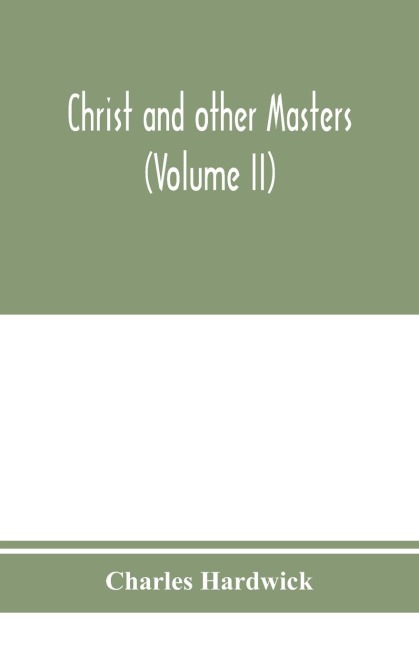 Christ and other masters: an historical inquiry into some of the chief parallelisms and contrasts between Christianity and the religious systems of the ancient world. With special reference to prevailing difficulties and objections (Volume II)