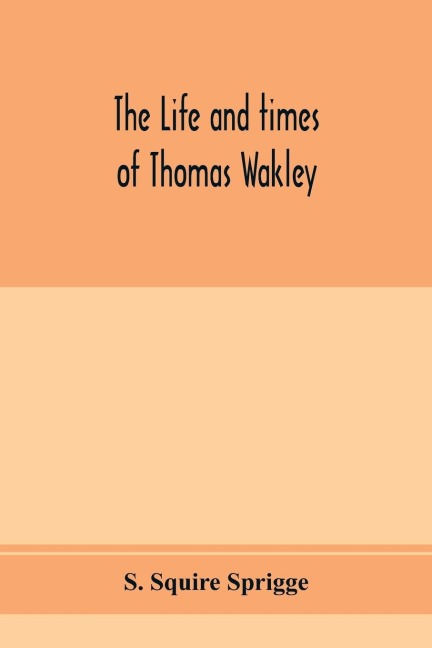 The life and times of Thomas Wakley, founder and first editor of the Lancet Member of parliament for Finsbury, and Coroner for west middlesex.