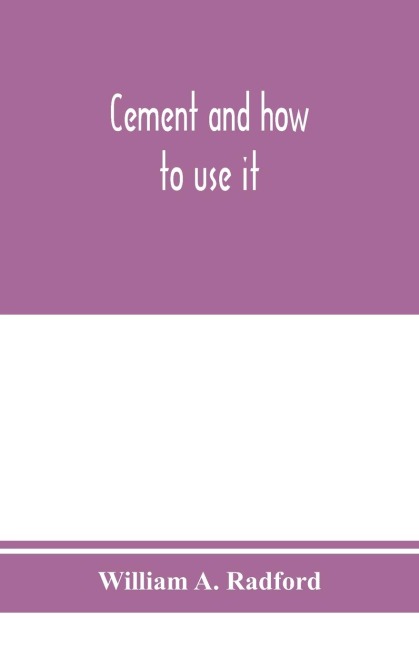 Cement and how to use it: a working manual of up-to-date practice in the manufacture and testing of cement; the proportioning, mixing, and depositing of concrete, and Its Application to all forms of concrete Construction, Plain and Reinforced; with speci