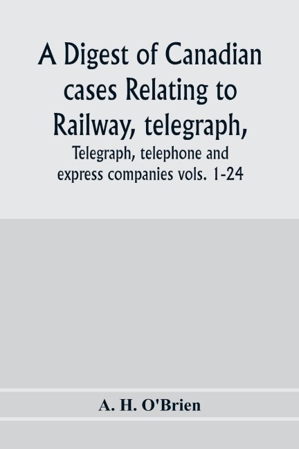 A digest of Canadian cases relating to railway, telegraph, telephone and express companies: being a digest of Canadian railway cases, vols. 1-24, together with decisions of the federal and provincial courts of Canada, the Judicial Committee of the Privy
