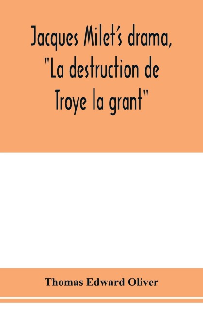 Jacques Milets drama, La destruction de Troye la grant; its principal source; its dramatic structure