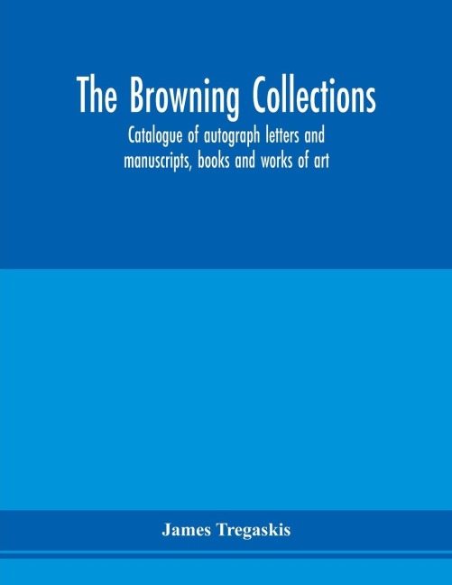 The Browning collections: catalogue of autograph letters and manuscripts, books and works of art, formerly the property of the late R. W. Barrett Browning, Esq. Including many relics of his parents, Robert and Elizabeth Barrett Browning, also rare books