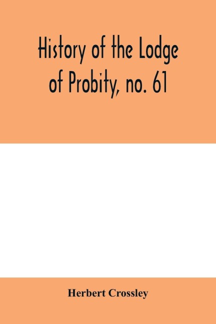 History of the Lodge of Probity, no. 61, on the register of the United Grand Lodge of England of antient free and accepted masons, together with an account of the formation of the provincial Grand Lodge of West Yorkshire and the Lodge of Promulgation
