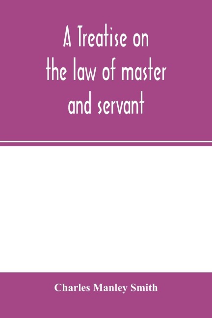 A treatise on the law of master and servant: including therein masters and workmen in every description of trade and occupation ; with an appendix of statutes